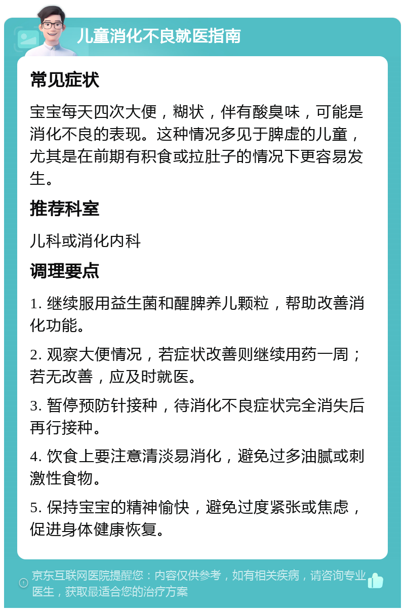 儿童消化不良就医指南 常见症状 宝宝每天四次大便，糊状，伴有酸臭味，可能是消化不良的表现。这种情况多见于脾虚的儿童，尤其是在前期有积食或拉肚子的情况下更容易发生。 推荐科室 儿科或消化内科 调理要点 1. 继续服用益生菌和醒脾养儿颗粒，帮助改善消化功能。 2. 观察大便情况，若症状改善则继续用药一周；若无改善，应及时就医。 3. 暂停预防针接种，待消化不良症状完全消失后再行接种。 4. 饮食上要注意清淡易消化，避免过多油腻或刺激性食物。 5. 保持宝宝的精神愉快，避免过度紧张或焦虑，促进身体健康恢复。