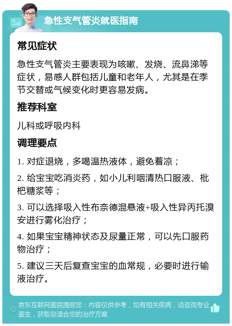 急性支气管炎就医指南 常见症状 急性支气管炎主要表现为咳嗽、发烧、流鼻涕等症状，易感人群包括儿童和老年人，尤其是在季节交替或气候变化时更容易发病。 推荐科室 儿科或呼吸内科 调理要点 1. 对症退烧，多喝温热液体，避免着凉； 2. 给宝宝吃消炎药，如小儿利咽清热口服液、枇杷糖浆等； 3. 可以选择吸入性布奈德混悬液+吸入性异丙托溴安进行雾化治疗； 4. 如果宝宝精神状态及尿量正常，可以先口服药物治疗； 5. 建议三天后复查宝宝的血常规，必要时进行输液治疗。