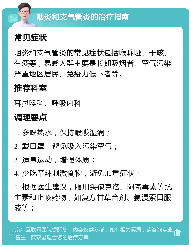 咽炎和支气管炎的治疗指南 常见症状 咽炎和支气管炎的常见症状包括喉咙哑、干咳、有痰等，易感人群主要是长期吸烟者、空气污染严重地区居民、免疫力低下者等。 推荐科室 耳鼻喉科、呼吸内科 调理要点 1. 多喝热水，保持喉咙湿润； 2. 戴口罩，避免吸入污染空气； 3. 适量运动，增强体质； 4. 少吃辛辣刺激食物，避免加重症状； 5. 根据医生建议，服用头孢克洛、阿奇霉素等抗生素和止咳药物，如复方甘草合剂、氨溴索口服液等；