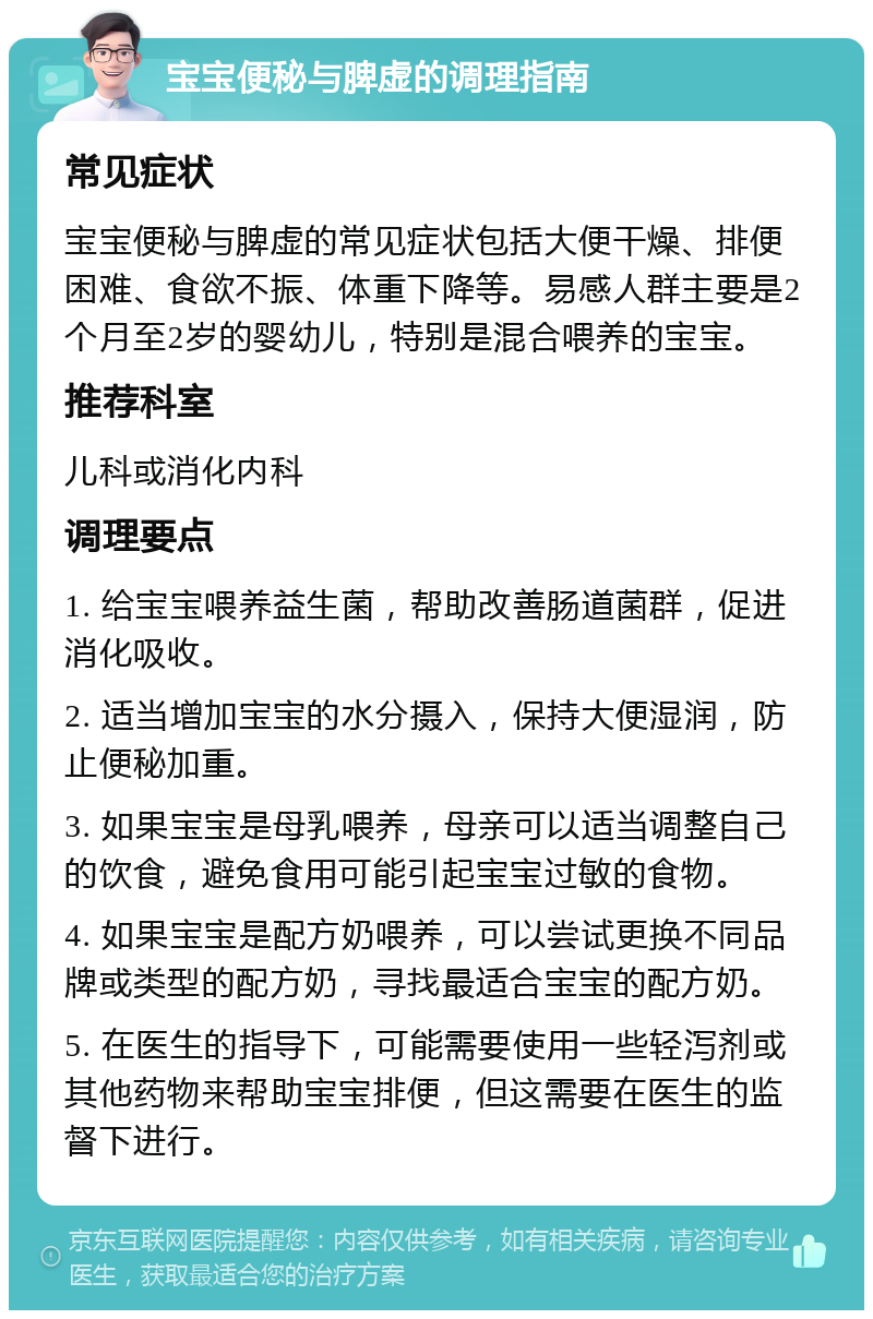 宝宝便秘与脾虚的调理指南 常见症状 宝宝便秘与脾虚的常见症状包括大便干燥、排便困难、食欲不振、体重下降等。易感人群主要是2个月至2岁的婴幼儿，特别是混合喂养的宝宝。 推荐科室 儿科或消化内科 调理要点 1. 给宝宝喂养益生菌，帮助改善肠道菌群，促进消化吸收。 2. 适当增加宝宝的水分摄入，保持大便湿润，防止便秘加重。 3. 如果宝宝是母乳喂养，母亲可以适当调整自己的饮食，避免食用可能引起宝宝过敏的食物。 4. 如果宝宝是配方奶喂养，可以尝试更换不同品牌或类型的配方奶，寻找最适合宝宝的配方奶。 5. 在医生的指导下，可能需要使用一些轻泻剂或其他药物来帮助宝宝排便，但这需要在医生的监督下进行。