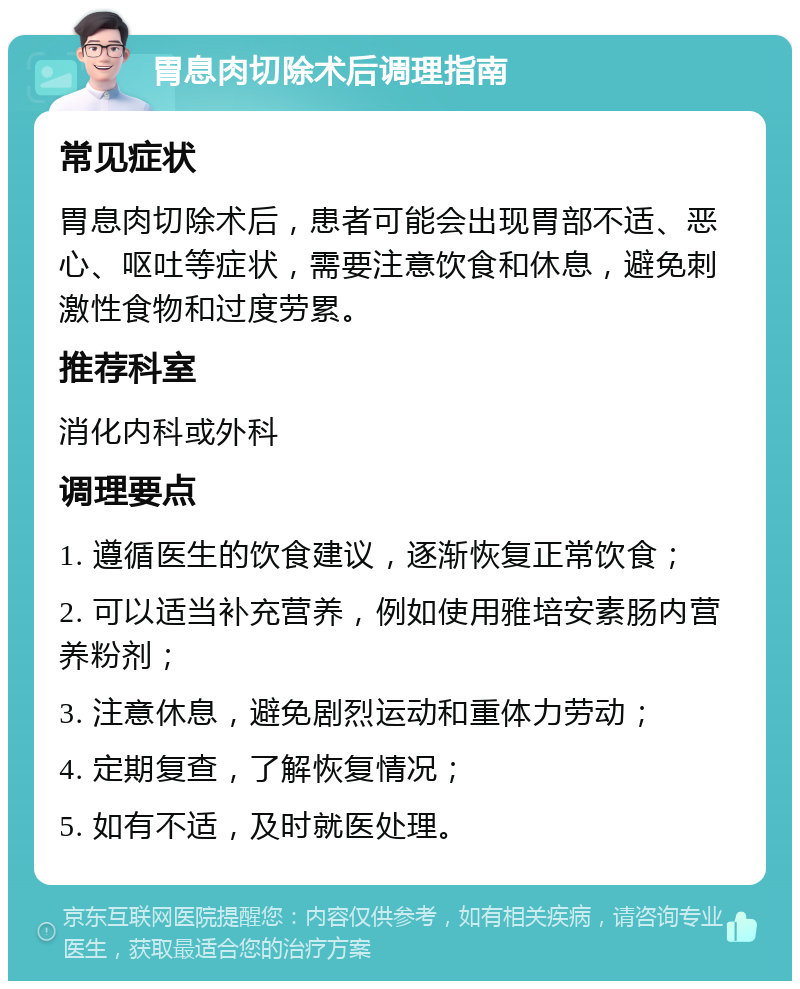 胃息肉切除术后调理指南 常见症状 胃息肉切除术后，患者可能会出现胃部不适、恶心、呕吐等症状，需要注意饮食和休息，避免刺激性食物和过度劳累。 推荐科室 消化内科或外科 调理要点 1. 遵循医生的饮食建议，逐渐恢复正常饮食； 2. 可以适当补充营养，例如使用雅培安素肠内营养粉剂； 3. 注意休息，避免剧烈运动和重体力劳动； 4. 定期复查，了解恢复情况； 5. 如有不适，及时就医处理。