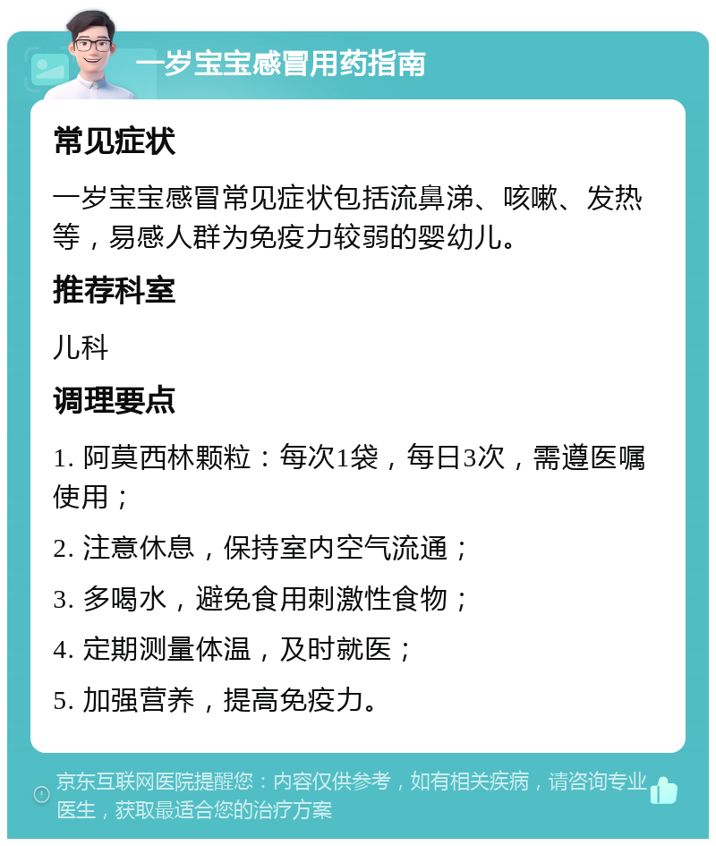 一岁宝宝感冒用药指南 常见症状 一岁宝宝感冒常见症状包括流鼻涕、咳嗽、发热等，易感人群为免疫力较弱的婴幼儿。 推荐科室 儿科 调理要点 1. 阿莫西林颗粒：每次1袋，每日3次，需遵医嘱使用； 2. 注意休息，保持室内空气流通； 3. 多喝水，避免食用刺激性食物； 4. 定期测量体温，及时就医； 5. 加强营养，提高免疫力。