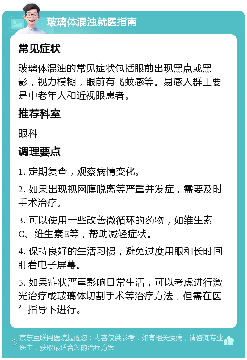 玻璃体混浊就医指南 常见症状 玻璃体混浊的常见症状包括眼前出现黑点或黑影，视力模糊，眼前有飞蚊感等。易感人群主要是中老年人和近视眼患者。 推荐科室 眼科 调理要点 1. 定期复查，观察病情变化。 2. 如果出现视网膜脱离等严重并发症，需要及时手术治疗。 3. 可以使用一些改善微循环的药物，如维生素C、维生素E等，帮助减轻症状。 4. 保持良好的生活习惯，避免过度用眼和长时间盯着电子屏幕。 5. 如果症状严重影响日常生活，可以考虑进行激光治疗或玻璃体切割手术等治疗方法，但需在医生指导下进行。