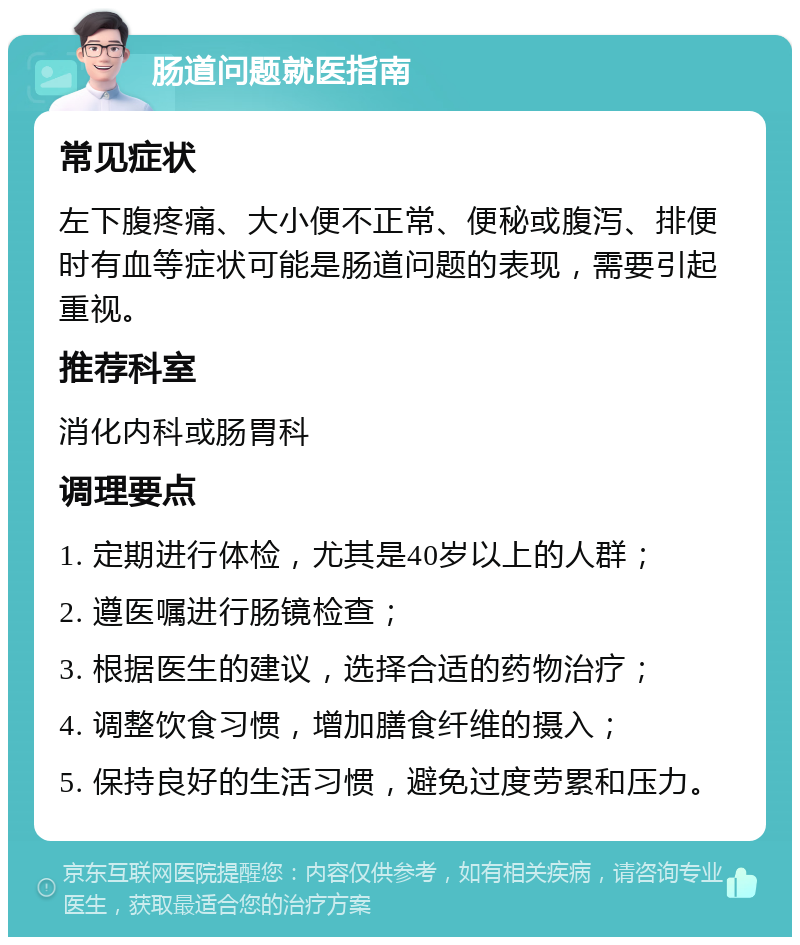 肠道问题就医指南 常见症状 左下腹疼痛、大小便不正常、便秘或腹泻、排便时有血等症状可能是肠道问题的表现，需要引起重视。 推荐科室 消化内科或肠胃科 调理要点 1. 定期进行体检，尤其是40岁以上的人群； 2. 遵医嘱进行肠镜检查； 3. 根据医生的建议，选择合适的药物治疗； 4. 调整饮食习惯，增加膳食纤维的摄入； 5. 保持良好的生活习惯，避免过度劳累和压力。