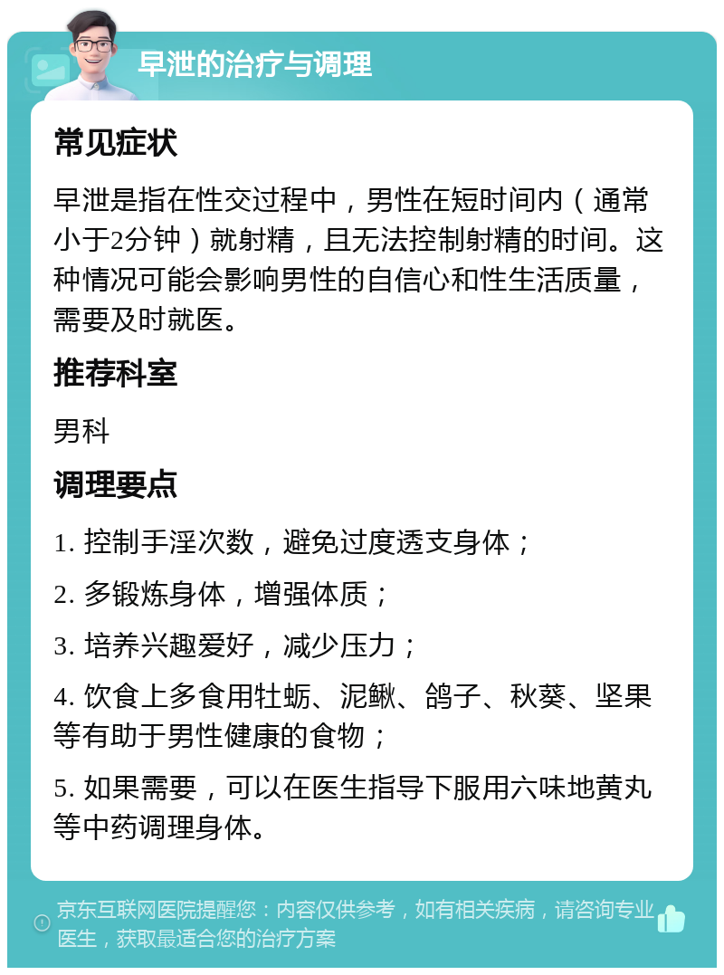 早泄的治疗与调理 常见症状 早泄是指在性交过程中，男性在短时间内（通常小于2分钟）就射精，且无法控制射精的时间。这种情况可能会影响男性的自信心和性生活质量，需要及时就医。 推荐科室 男科 调理要点 1. 控制手淫次数，避免过度透支身体； 2. 多锻炼身体，增强体质； 3. 培养兴趣爱好，减少压力； 4. 饮食上多食用牡蛎、泥鳅、鸽子、秋葵、坚果等有助于男性健康的食物； 5. 如果需要，可以在医生指导下服用六味地黄丸等中药调理身体。