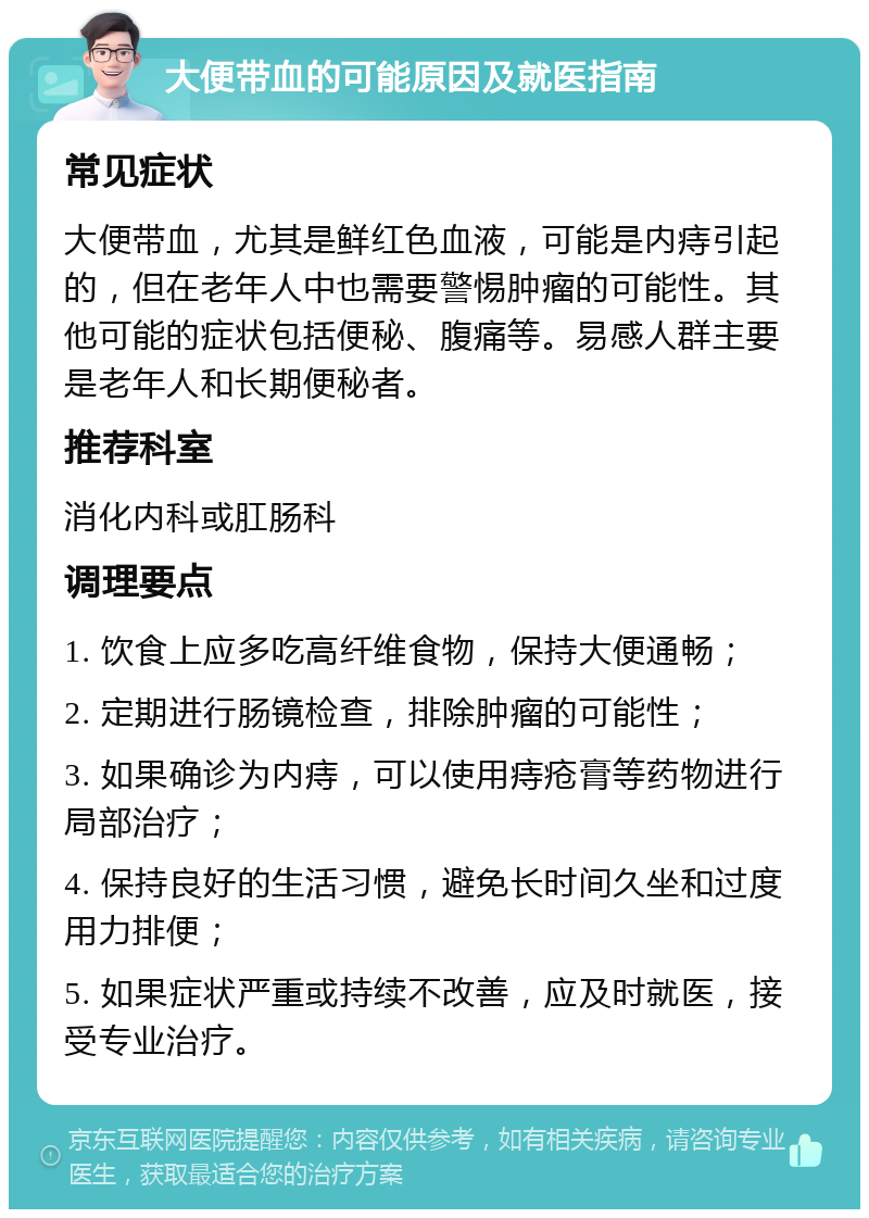 大便带血的可能原因及就医指南 常见症状 大便带血，尤其是鲜红色血液，可能是内痔引起的，但在老年人中也需要警惕肿瘤的可能性。其他可能的症状包括便秘、腹痛等。易感人群主要是老年人和长期便秘者。 推荐科室 消化内科或肛肠科 调理要点 1. 饮食上应多吃高纤维食物，保持大便通畅； 2. 定期进行肠镜检查，排除肿瘤的可能性； 3. 如果确诊为内痔，可以使用痔疮膏等药物进行局部治疗； 4. 保持良好的生活习惯，避免长时间久坐和过度用力排便； 5. 如果症状严重或持续不改善，应及时就医，接受专业治疗。