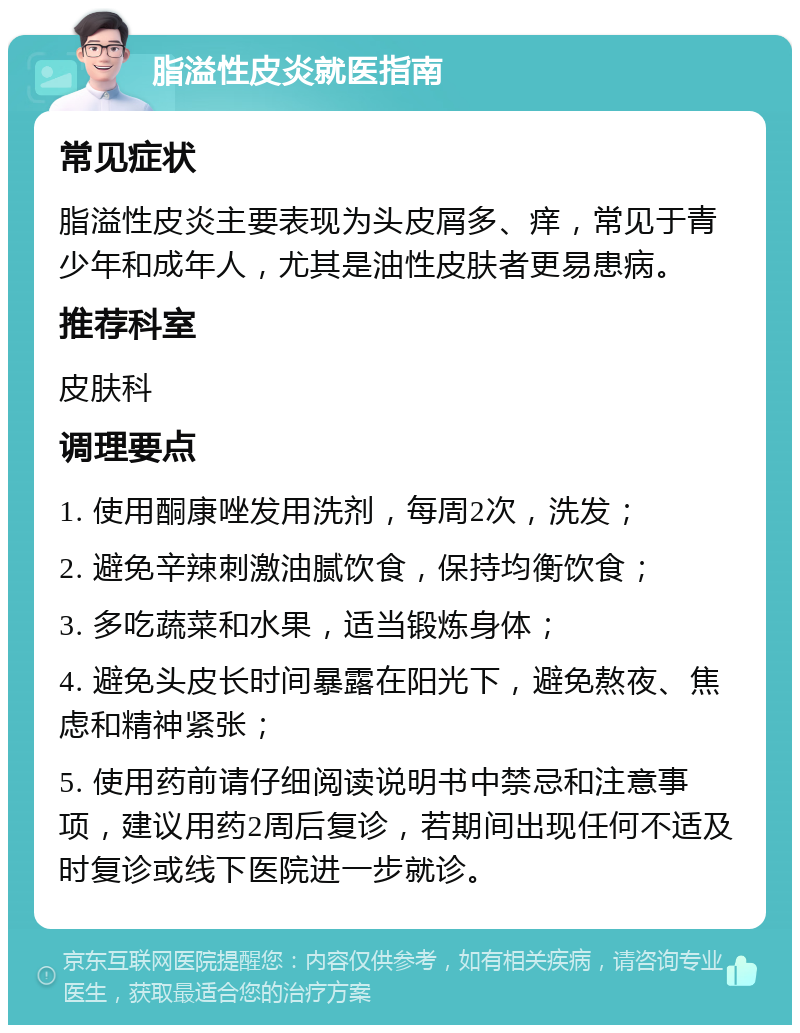 脂溢性皮炎就医指南 常见症状 脂溢性皮炎主要表现为头皮屑多、痒，常见于青少年和成年人，尤其是油性皮肤者更易患病。 推荐科室 皮肤科 调理要点 1. 使用酮康唑发用洗剂，每周2次，洗发； 2. 避免辛辣刺激油腻饮食，保持均衡饮食； 3. 多吃蔬菜和水果，适当锻炼身体； 4. 避免头皮长时间暴露在阳光下，避免熬夜、焦虑和精神紧张； 5. 使用药前请仔细阅读说明书中禁忌和注意事项，建议用药2周后复诊，若期间出现任何不适及时复诊或线下医院进一步就诊。