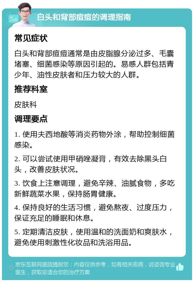 白头和背部痘痘的调理指南 常见症状 白头和背部痘痘通常是由皮脂腺分泌过多、毛囊堵塞、细菌感染等原因引起的。易感人群包括青少年、油性皮肤者和压力较大的人群。 推荐科室 皮肤科 调理要点 1. 使用夫西地酸等消炎药物外涂，帮助控制细菌感染。 2. 可以尝试使用甲硝唑凝膏，有效去除黑头白头，改善皮肤状况。 3. 饮食上注意调理，避免辛辣、油腻食物，多吃新鲜蔬菜水果，保持肠胃健康。 4. 保持良好的生活习惯，避免熬夜、过度压力，保证充足的睡眠和休息。 5. 定期清洁皮肤，使用温和的洗面奶和爽肤水，避免使用刺激性化妆品和洗浴用品。