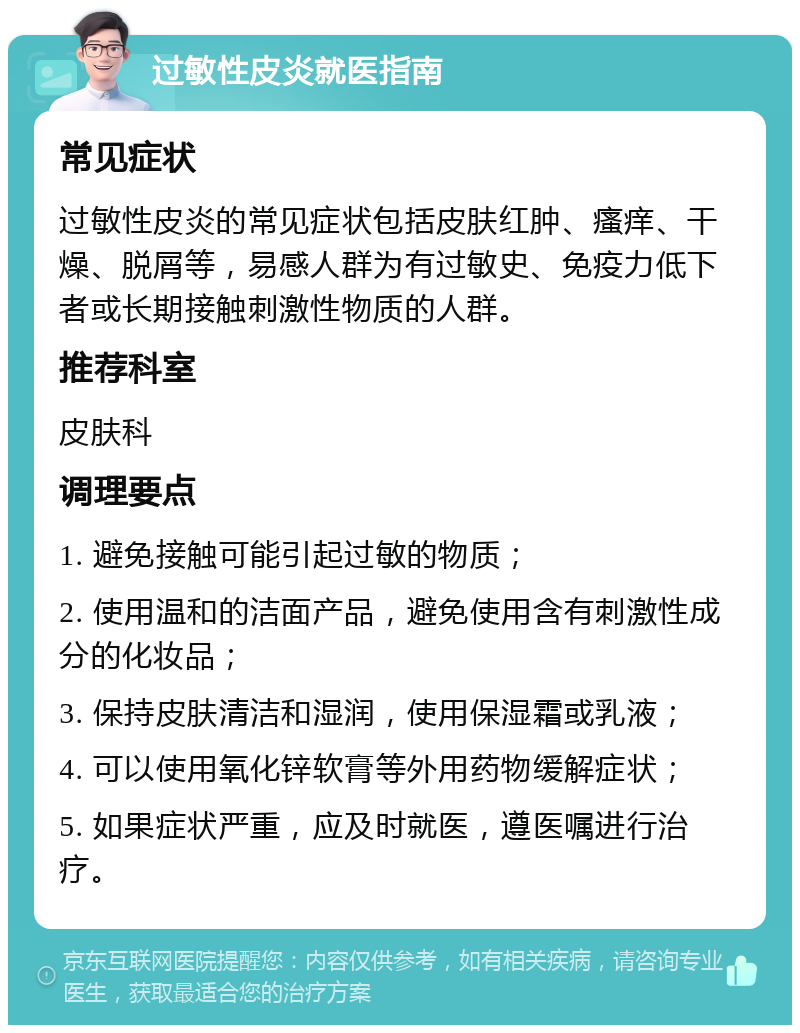 过敏性皮炎就医指南 常见症状 过敏性皮炎的常见症状包括皮肤红肿、瘙痒、干燥、脱屑等，易感人群为有过敏史、免疫力低下者或长期接触刺激性物质的人群。 推荐科室 皮肤科 调理要点 1. 避免接触可能引起过敏的物质； 2. 使用温和的洁面产品，避免使用含有刺激性成分的化妆品； 3. 保持皮肤清洁和湿润，使用保湿霜或乳液； 4. 可以使用氧化锌软膏等外用药物缓解症状； 5. 如果症状严重，应及时就医，遵医嘱进行治疗。