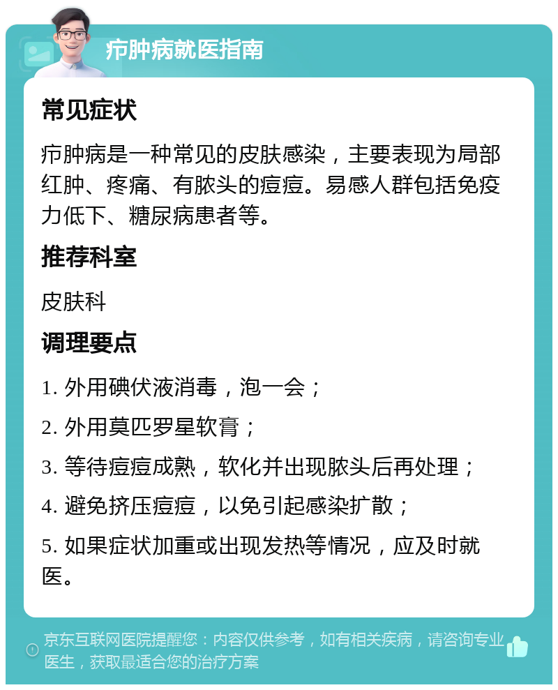 疖肿病就医指南 常见症状 疖肿病是一种常见的皮肤感染，主要表现为局部红肿、疼痛、有脓头的痘痘。易感人群包括免疫力低下、糖尿病患者等。 推荐科室 皮肤科 调理要点 1. 外用碘伏液消毒，泡一会； 2. 外用莫匹罗星软膏； 3. 等待痘痘成熟，软化并出现脓头后再处理； 4. 避免挤压痘痘，以免引起感染扩散； 5. 如果症状加重或出现发热等情况，应及时就医。