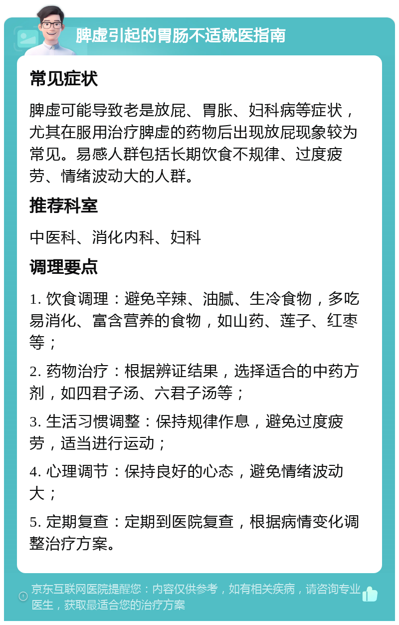 脾虚引起的胃肠不适就医指南 常见症状 脾虚可能导致老是放屁、胃胀、妇科病等症状，尤其在服用治疗脾虚的药物后出现放屁现象较为常见。易感人群包括长期饮食不规律、过度疲劳、情绪波动大的人群。 推荐科室 中医科、消化内科、妇科 调理要点 1. 饮食调理：避免辛辣、油腻、生冷食物，多吃易消化、富含营养的食物，如山药、莲子、红枣等； 2. 药物治疗：根据辨证结果，选择适合的中药方剂，如四君子汤、六君子汤等； 3. 生活习惯调整：保持规律作息，避免过度疲劳，适当进行运动； 4. 心理调节：保持良好的心态，避免情绪波动大； 5. 定期复查：定期到医院复查，根据病情变化调整治疗方案。