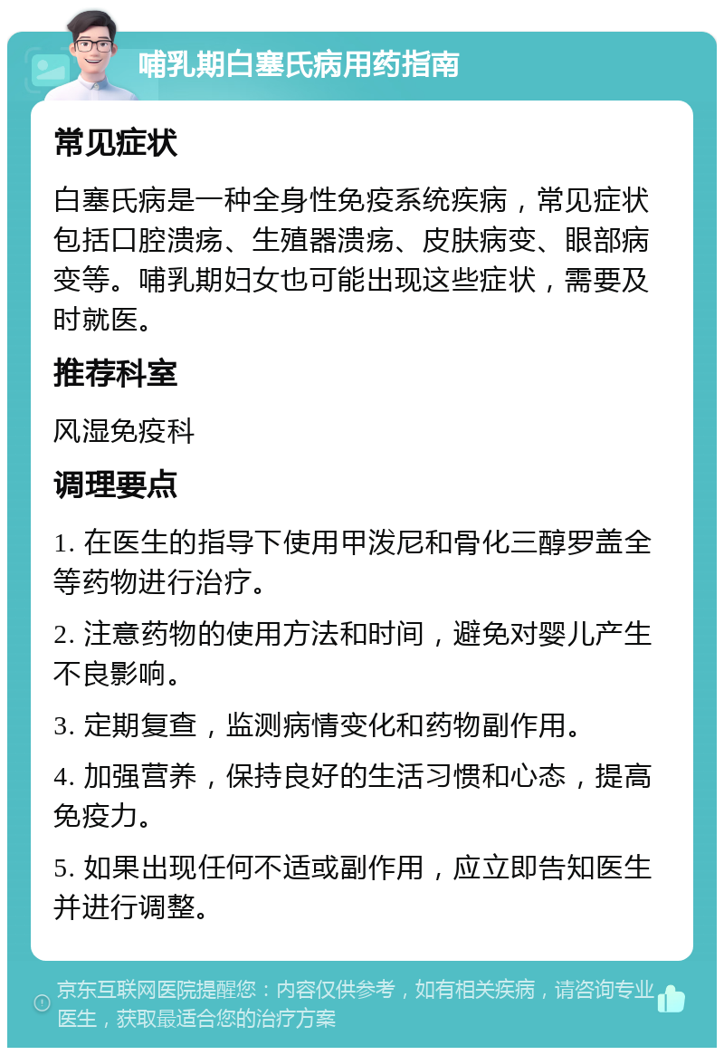 哺乳期白塞氏病用药指南 常见症状 白塞氏病是一种全身性免疫系统疾病，常见症状包括口腔溃疡、生殖器溃疡、皮肤病变、眼部病变等。哺乳期妇女也可能出现这些症状，需要及时就医。 推荐科室 风湿免疫科 调理要点 1. 在医生的指导下使用甲泼尼和骨化三醇罗盖全等药物进行治疗。 2. 注意药物的使用方法和时间，避免对婴儿产生不良影响。 3. 定期复查，监测病情变化和药物副作用。 4. 加强营养，保持良好的生活习惯和心态，提高免疫力。 5. 如果出现任何不适或副作用，应立即告知医生并进行调整。