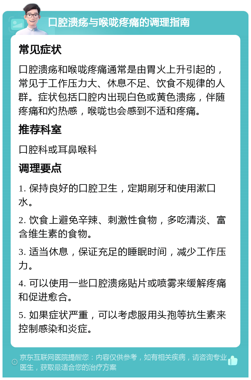 口腔溃疡与喉咙疼痛的调理指南 常见症状 口腔溃疡和喉咙疼痛通常是由胃火上升引起的，常见于工作压力大、休息不足、饮食不规律的人群。症状包括口腔内出现白色或黄色溃疡，伴随疼痛和灼热感，喉咙也会感到不适和疼痛。 推荐科室 口腔科或耳鼻喉科 调理要点 1. 保持良好的口腔卫生，定期刷牙和使用漱口水。 2. 饮食上避免辛辣、刺激性食物，多吃清淡、富含维生素的食物。 3. 适当休息，保证充足的睡眠时间，减少工作压力。 4. 可以使用一些口腔溃疡贴片或喷雾来缓解疼痛和促进愈合。 5. 如果症状严重，可以考虑服用头孢等抗生素来控制感染和炎症。