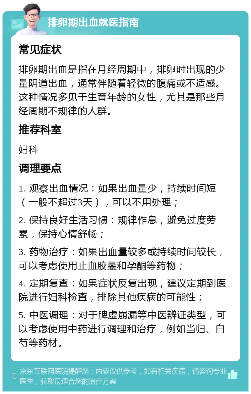 排卵期出血就医指南 常见症状 排卵期出血是指在月经周期中，排卵时出现的少量阴道出血，通常伴随着轻微的腹痛或不适感。这种情况多见于生育年龄的女性，尤其是那些月经周期不规律的人群。 推荐科室 妇科 调理要点 1. 观察出血情况：如果出血量少，持续时间短（一般不超过3天），可以不用处理； 2. 保持良好生活习惯：规律作息，避免过度劳累，保持心情舒畅； 3. 药物治疗：如果出血量较多或持续时间较长，可以考虑使用止血胶囊和孕酮等药物； 4. 定期复查：如果症状反复出现，建议定期到医院进行妇科检查，排除其他疾病的可能性； 5. 中医调理：对于脾虚崩漏等中医辨证类型，可以考虑使用中药进行调理和治疗，例如当归、白芍等药材。