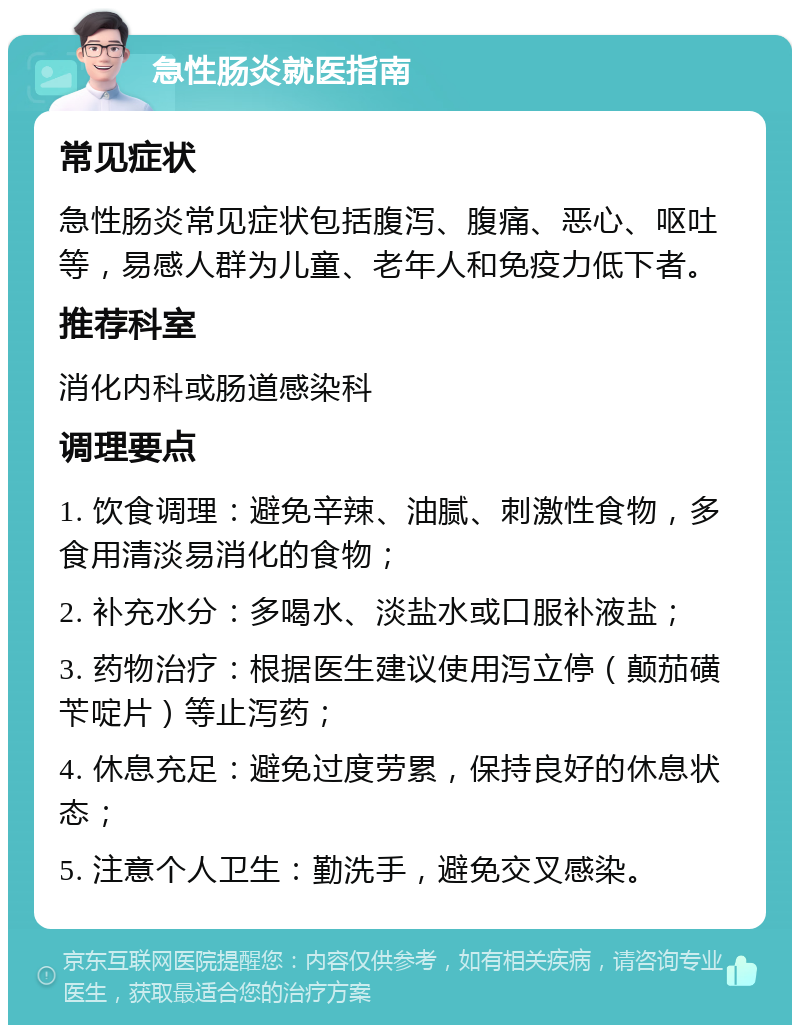 急性肠炎就医指南 常见症状 急性肠炎常见症状包括腹泻、腹痛、恶心、呕吐等，易感人群为儿童、老年人和免疫力低下者。 推荐科室 消化内科或肠道感染科 调理要点 1. 饮食调理：避免辛辣、油腻、刺激性食物，多食用清淡易消化的食物； 2. 补充水分：多喝水、淡盐水或口服补液盐； 3. 药物治疗：根据医生建议使用泻立停（颠茄磺苄啶片）等止泻药； 4. 休息充足：避免过度劳累，保持良好的休息状态； 5. 注意个人卫生：勤洗手，避免交叉感染。