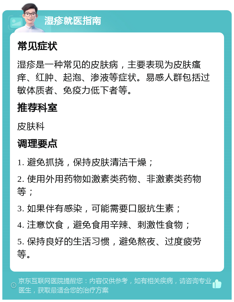 湿疹就医指南 常见症状 湿疹是一种常见的皮肤病，主要表现为皮肤瘙痒、红肿、起泡、渗液等症状。易感人群包括过敏体质者、免疫力低下者等。 推荐科室 皮肤科 调理要点 1. 避免抓挠，保持皮肤清洁干燥； 2. 使用外用药物如激素类药物、非激素类药物等； 3. 如果伴有感染，可能需要口服抗生素； 4. 注意饮食，避免食用辛辣、刺激性食物； 5. 保持良好的生活习惯，避免熬夜、过度疲劳等。