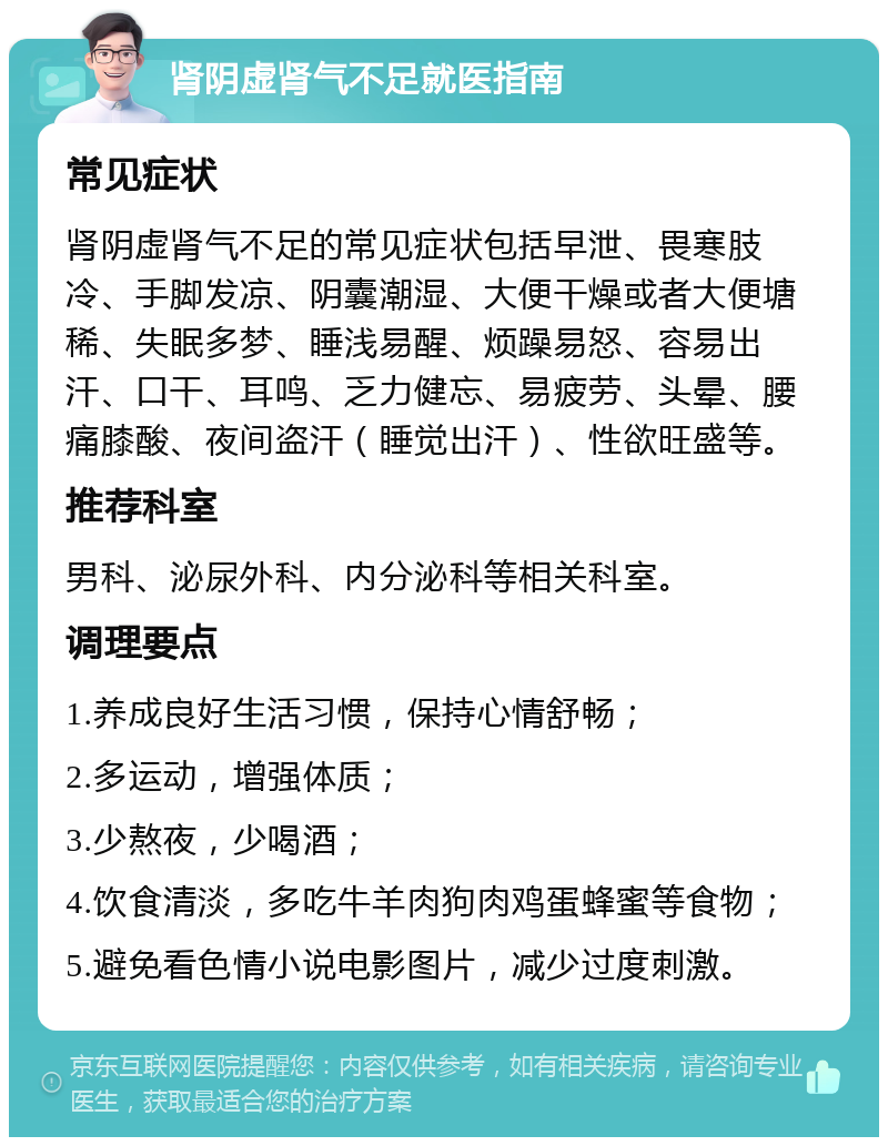 肾阴虚肾气不足就医指南 常见症状 肾阴虚肾气不足的常见症状包括早泄、畏寒肢冷、手脚发凉、阴囊潮湿、大便干燥或者大便塘稀、失眠多梦、睡浅易醒、烦躁易怒、容易出汗、口干、耳鸣、乏力健忘、易疲劳、头晕、腰痛膝酸、夜间盗汗（睡觉出汗）、性欲旺盛等。 推荐科室 男科、泌尿外科、内分泌科等相关科室。 调理要点 1.养成良好生活习惯，保持心情舒畅； 2.多运动，增强体质； 3.少熬夜，少喝酒； 4.饮食清淡，多吃牛羊肉狗肉鸡蛋蜂蜜等食物； 5.避免看色情小说电影图片，减少过度刺激。