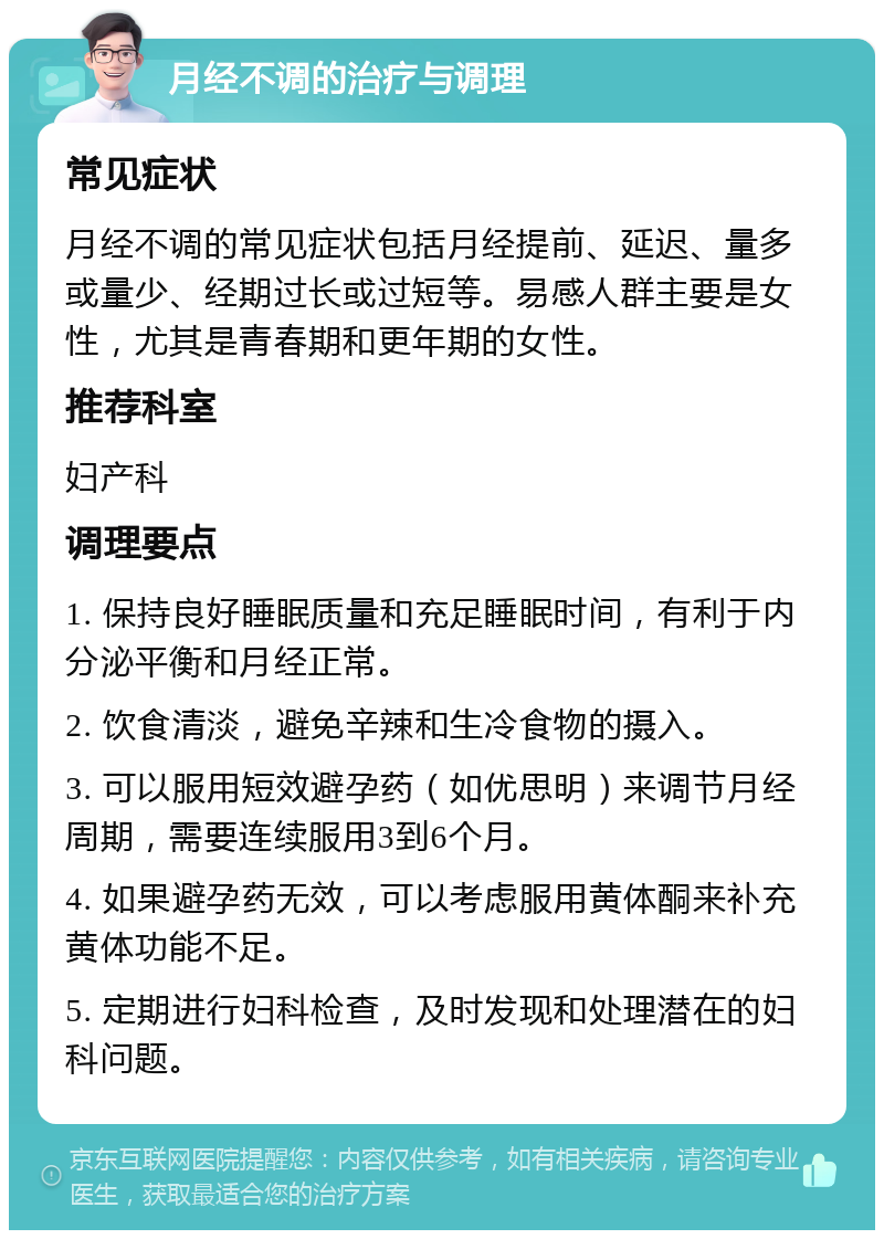 月经不调的治疗与调理 常见症状 月经不调的常见症状包括月经提前、延迟、量多或量少、经期过长或过短等。易感人群主要是女性，尤其是青春期和更年期的女性。 推荐科室 妇产科 调理要点 1. 保持良好睡眠质量和充足睡眠时间，有利于内分泌平衡和月经正常。 2. 饮食清淡，避免辛辣和生冷食物的摄入。 3. 可以服用短效避孕药（如优思明）来调节月经周期，需要连续服用3到6个月。 4. 如果避孕药无效，可以考虑服用黄体酮来补充黄体功能不足。 5. 定期进行妇科检查，及时发现和处理潜在的妇科问题。