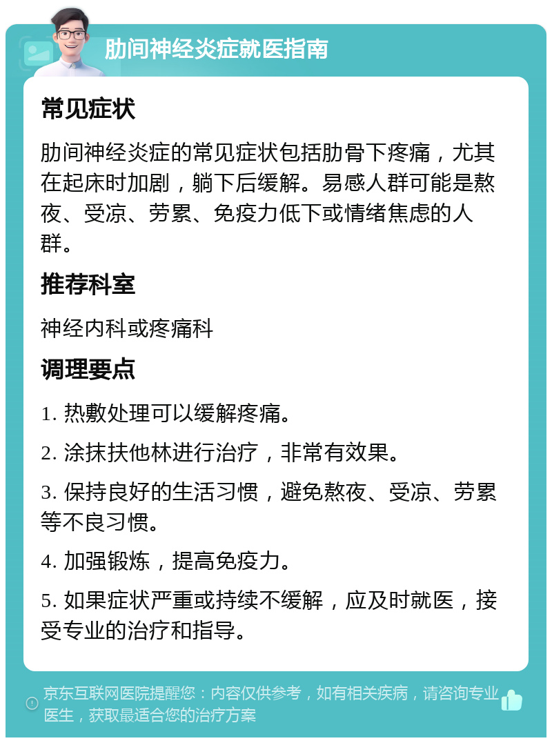 肋间神经炎症就医指南 常见症状 肋间神经炎症的常见症状包括肋骨下疼痛，尤其在起床时加剧，躺下后缓解。易感人群可能是熬夜、受凉、劳累、免疫力低下或情绪焦虑的人群。 推荐科室 神经内科或疼痛科 调理要点 1. 热敷处理可以缓解疼痛。 2. 涂抹扶他林进行治疗，非常有效果。 3. 保持良好的生活习惯，避免熬夜、受凉、劳累等不良习惯。 4. 加强锻炼，提高免疫力。 5. 如果症状严重或持续不缓解，应及时就医，接受专业的治疗和指导。