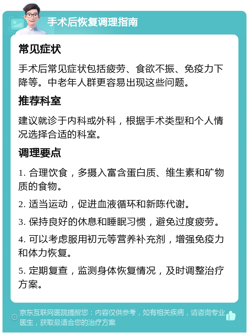 手术后恢复调理指南 常见症状 手术后常见症状包括疲劳、食欲不振、免疫力下降等。中老年人群更容易出现这些问题。 推荐科室 建议就诊于内科或外科，根据手术类型和个人情况选择合适的科室。 调理要点 1. 合理饮食，多摄入富含蛋白质、维生素和矿物质的食物。 2. 适当运动，促进血液循环和新陈代谢。 3. 保持良好的休息和睡眠习惯，避免过度疲劳。 4. 可以考虑服用初元等营养补充剂，增强免疫力和体力恢复。 5. 定期复查，监测身体恢复情况，及时调整治疗方案。