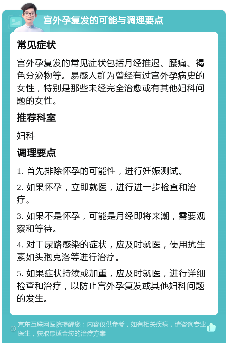 宫外孕复发的可能与调理要点 常见症状 宫外孕复发的常见症状包括月经推迟、腰痛、褐色分泌物等。易感人群为曾经有过宫外孕病史的女性，特别是那些未经完全治愈或有其他妇科问题的女性。 推荐科室 妇科 调理要点 1. 首先排除怀孕的可能性，进行妊娠测试。 2. 如果怀孕，立即就医，进行进一步检查和治疗。 3. 如果不是怀孕，可能是月经即将来潮，需要观察和等待。 4. 对于尿路感染的症状，应及时就医，使用抗生素如头孢克洛等进行治疗。 5. 如果症状持续或加重，应及时就医，进行详细检查和治疗，以防止宫外孕复发或其他妇科问题的发生。