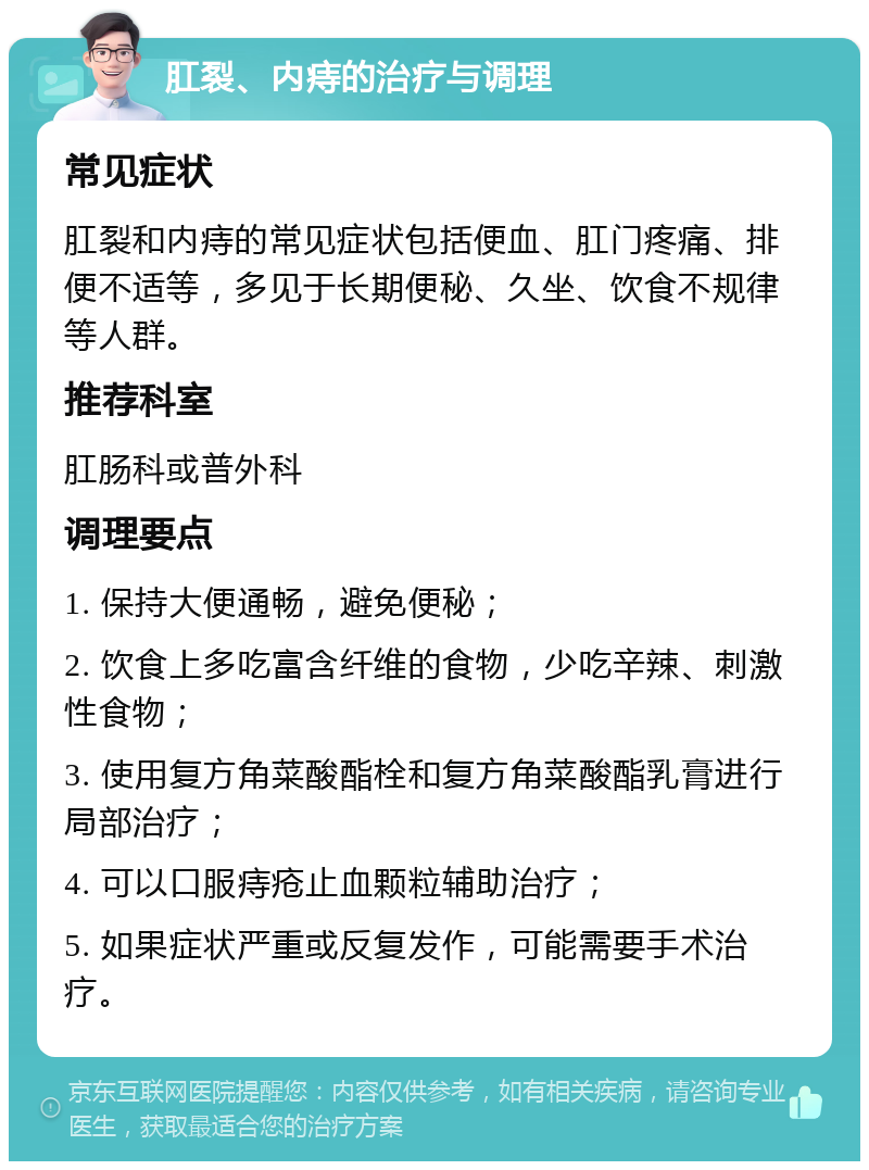 肛裂、内痔的治疗与调理 常见症状 肛裂和内痔的常见症状包括便血、肛门疼痛、排便不适等，多见于长期便秘、久坐、饮食不规律等人群。 推荐科室 肛肠科或普外科 调理要点 1. 保持大便通畅，避免便秘； 2. 饮食上多吃富含纤维的食物，少吃辛辣、刺激性食物； 3. 使用复方角菜酸酯栓和复方角菜酸酯乳膏进行局部治疗； 4. 可以口服痔疮止血颗粒辅助治疗； 5. 如果症状严重或反复发作，可能需要手术治疗。