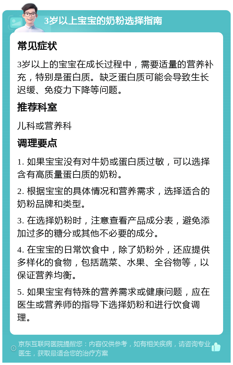 3岁以上宝宝的奶粉选择指南 常见症状 3岁以上的宝宝在成长过程中，需要适量的营养补充，特别是蛋白质。缺乏蛋白质可能会导致生长迟缓、免疫力下降等问题。 推荐科室 儿科或营养科 调理要点 1. 如果宝宝没有对牛奶或蛋白质过敏，可以选择含有高质量蛋白质的奶粉。 2. 根据宝宝的具体情况和营养需求，选择适合的奶粉品牌和类型。 3. 在选择奶粉时，注意查看产品成分表，避免添加过多的糖分或其他不必要的成分。 4. 在宝宝的日常饮食中，除了奶粉外，还应提供多样化的食物，包括蔬菜、水果、全谷物等，以保证营养均衡。 5. 如果宝宝有特殊的营养需求或健康问题，应在医生或营养师的指导下选择奶粉和进行饮食调理。