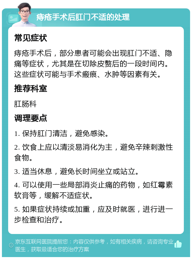 痔疮手术后肛门不适的处理 常见症状 痔疮手术后，部分患者可能会出现肛门不适、隐痛等症状，尤其是在切除皮赘后的一段时间内。这些症状可能与手术瘢痕、水肿等因素有关。 推荐科室 肛肠科 调理要点 1. 保持肛门清洁，避免感染。 2. 饮食上应以清淡易消化为主，避免辛辣刺激性食物。 3. 适当休息，避免长时间坐立或站立。 4. 可以使用一些局部消炎止痛的药物，如红霉素软膏等，缓解不适症状。 5. 如果症状持续或加重，应及时就医，进行进一步检查和治疗。