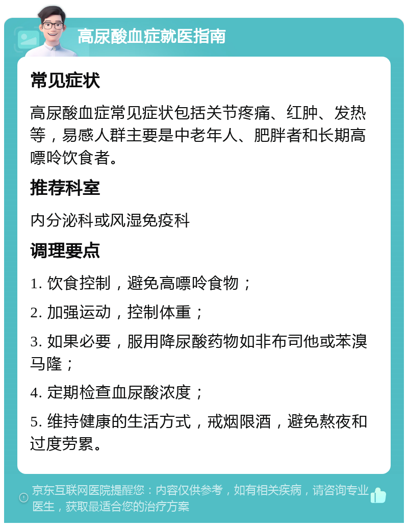 高尿酸血症就医指南 常见症状 高尿酸血症常见症状包括关节疼痛、红肿、发热等，易感人群主要是中老年人、肥胖者和长期高嘌呤饮食者。 推荐科室 内分泌科或风湿免疫科 调理要点 1. 饮食控制，避免高嘌呤食物； 2. 加强运动，控制体重； 3. 如果必要，服用降尿酸药物如非布司他或苯溴马隆； 4. 定期检查血尿酸浓度； 5. 维持健康的生活方式，戒烟限酒，避免熬夜和过度劳累。