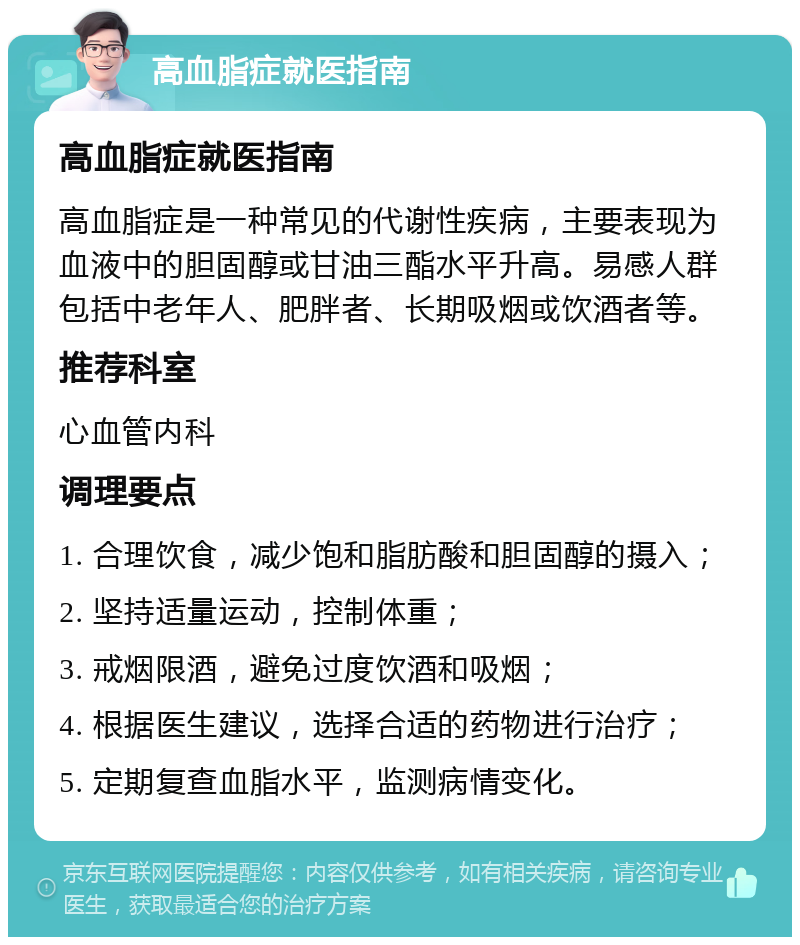 高血脂症就医指南 高血脂症就医指南 高血脂症是一种常见的代谢性疾病，主要表现为血液中的胆固醇或甘油三酯水平升高。易感人群包括中老年人、肥胖者、长期吸烟或饮酒者等。 推荐科室 心血管内科 调理要点 1. 合理饮食，减少饱和脂肪酸和胆固醇的摄入； 2. 坚持适量运动，控制体重； 3. 戒烟限酒，避免过度饮酒和吸烟； 4. 根据医生建议，选择合适的药物进行治疗； 5. 定期复查血脂水平，监测病情变化。