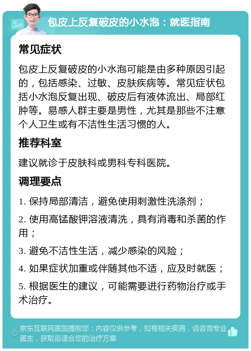 包皮上反复破皮的小水泡：就医指南 常见症状 包皮上反复破皮的小水泡可能是由多种原因引起的，包括感染、过敏、皮肤疾病等。常见症状包括小水泡反复出现、破皮后有液体流出、局部红肿等。易感人群主要是男性，尤其是那些不注意个人卫生或有不洁性生活习惯的人。 推荐科室 建议就诊于皮肤科或男科专科医院。 调理要点 1. 保持局部清洁，避免使用刺激性洗涤剂； 2. 使用高锰酸钾溶液清洗，具有消毒和杀菌的作用； 3. 避免不洁性生活，减少感染的风险； 4. 如果症状加重或伴随其他不适，应及时就医； 5. 根据医生的建议，可能需要进行药物治疗或手术治疗。