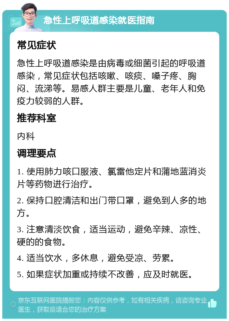 急性上呼吸道感染就医指南 常见症状 急性上呼吸道感染是由病毒或细菌引起的呼吸道感染，常见症状包括咳嗽、咳痰、嗓子疼、胸闷、流涕等。易感人群主要是儿童、老年人和免疫力较弱的人群。 推荐科室 内科 调理要点 1. 使用肺力咳口服液、氯雷他定片和蒲地蓝消炎片等药物进行治疗。 2. 保持口腔清洁和出门带口罩，避免到人多的地方。 3. 注意清淡饮食，适当运动，避免辛辣、凉性、硬的的食物。 4. 适当饮水，多休息，避免受凉、劳累。 5. 如果症状加重或持续不改善，应及时就医。