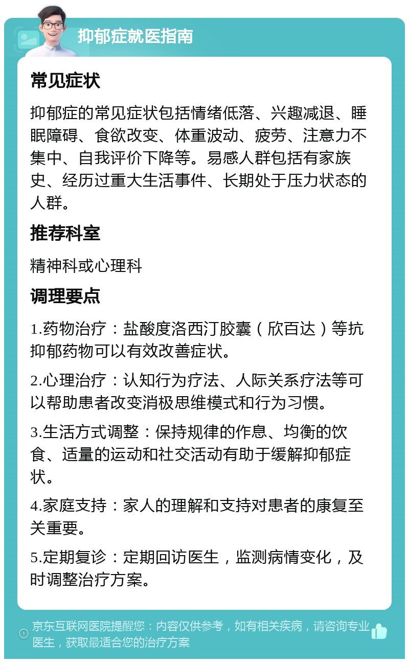 抑郁症就医指南 常见症状 抑郁症的常见症状包括情绪低落、兴趣减退、睡眠障碍、食欲改变、体重波动、疲劳、注意力不集中、自我评价下降等。易感人群包括有家族史、经历过重大生活事件、长期处于压力状态的人群。 推荐科室 精神科或心理科 调理要点 1.药物治疗：盐酸度洛西汀胶囊（欣百达）等抗抑郁药物可以有效改善症状。 2.心理治疗：认知行为疗法、人际关系疗法等可以帮助患者改变消极思维模式和行为习惯。 3.生活方式调整：保持规律的作息、均衡的饮食、适量的运动和社交活动有助于缓解抑郁症状。 4.家庭支持：家人的理解和支持对患者的康复至关重要。 5.定期复诊：定期回访医生，监测病情变化，及时调整治疗方案。