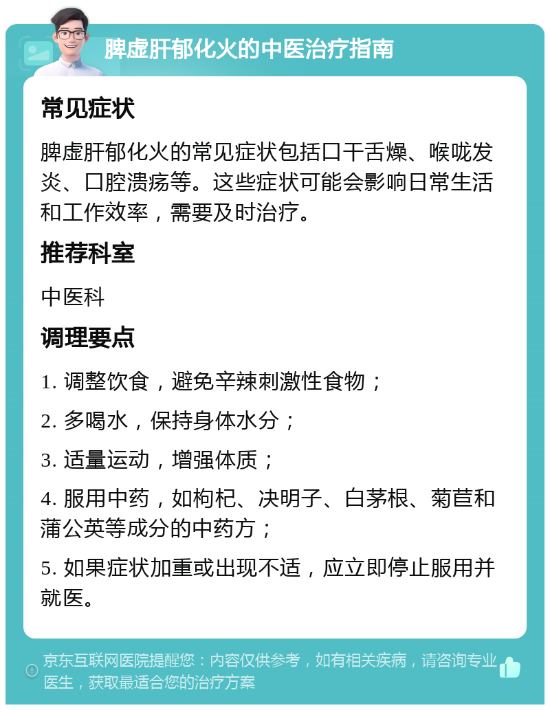 脾虚肝郁化火的中医治疗指南 常见症状 脾虚肝郁化火的常见症状包括口干舌燥、喉咙发炎、口腔溃疡等。这些症状可能会影响日常生活和工作效率，需要及时治疗。 推荐科室 中医科 调理要点 1. 调整饮食，避免辛辣刺激性食物； 2. 多喝水，保持身体水分； 3. 适量运动，增强体质； 4. 服用中药，如枸杞、决明子、白茅根、菊苣和蒲公英等成分的中药方； 5. 如果症状加重或出现不适，应立即停止服用并就医。