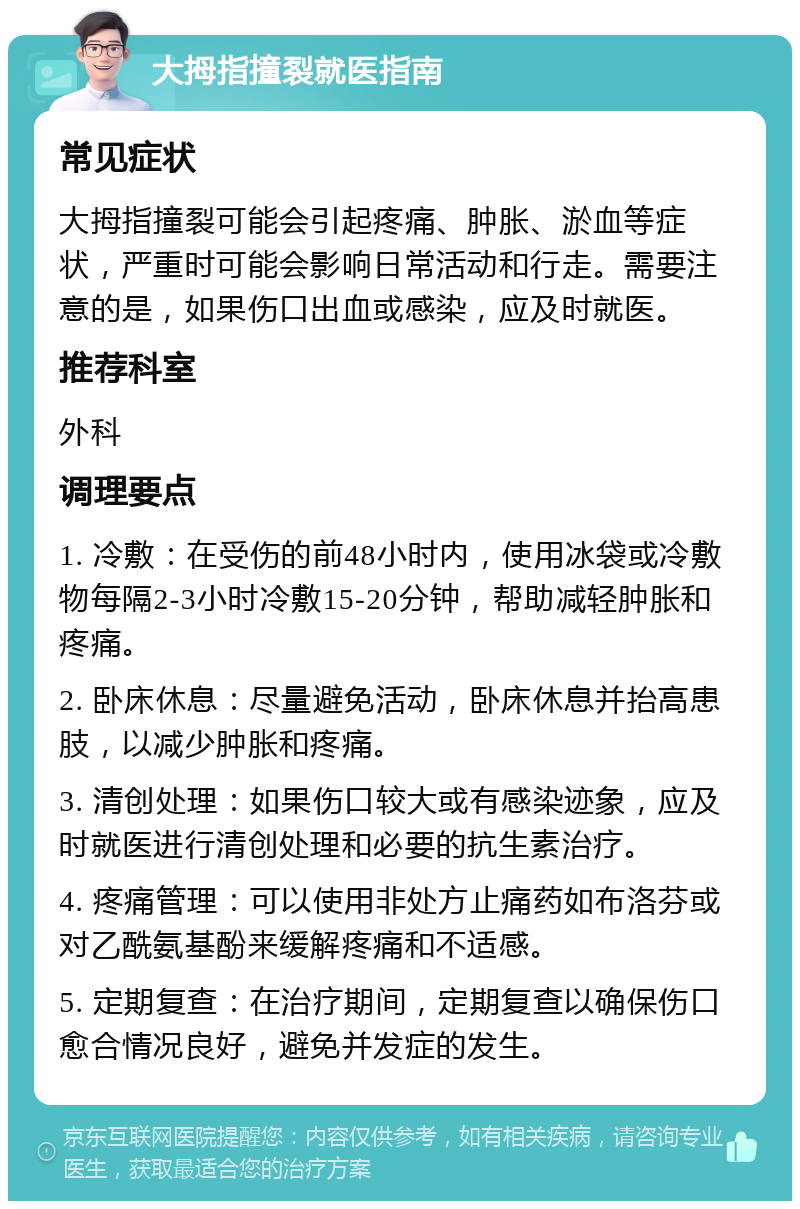 大拇指撞裂就医指南 常见症状 大拇指撞裂可能会引起疼痛、肿胀、淤血等症状，严重时可能会影响日常活动和行走。需要注意的是，如果伤口出血或感染，应及时就医。 推荐科室 外科 调理要点 1. 冷敷：在受伤的前48小时内，使用冰袋或冷敷物每隔2-3小时冷敷15-20分钟，帮助减轻肿胀和疼痛。 2. 卧床休息：尽量避免活动，卧床休息并抬高患肢，以减少肿胀和疼痛。 3. 清创处理：如果伤口较大或有感染迹象，应及时就医进行清创处理和必要的抗生素治疗。 4. 疼痛管理：可以使用非处方止痛药如布洛芬或对乙酰氨基酚来缓解疼痛和不适感。 5. 定期复查：在治疗期间，定期复查以确保伤口愈合情况良好，避免并发症的发生。