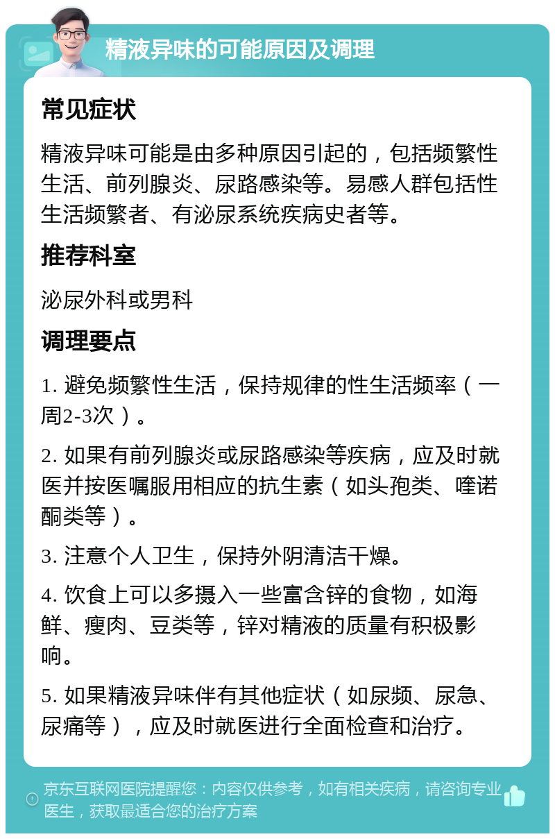 精液异味的可能原因及调理 常见症状 精液异味可能是由多种原因引起的，包括频繁性生活、前列腺炎、尿路感染等。易感人群包括性生活频繁者、有泌尿系统疾病史者等。 推荐科室 泌尿外科或男科 调理要点 1. 避免频繁性生活，保持规律的性生活频率（一周2-3次）。 2. 如果有前列腺炎或尿路感染等疾病，应及时就医并按医嘱服用相应的抗生素（如头孢类、喹诺酮类等）。 3. 注意个人卫生，保持外阴清洁干燥。 4. 饮食上可以多摄入一些富含锌的食物，如海鲜、瘦肉、豆类等，锌对精液的质量有积极影响。 5. 如果精液异味伴有其他症状（如尿频、尿急、尿痛等），应及时就医进行全面检查和治疗。