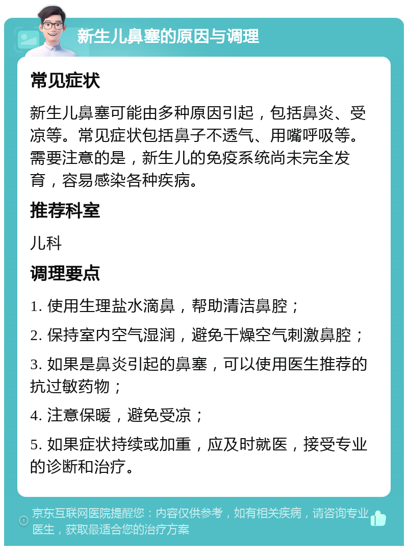 新生儿鼻塞的原因与调理 常见症状 新生儿鼻塞可能由多种原因引起，包括鼻炎、受凉等。常见症状包括鼻子不透气、用嘴呼吸等。需要注意的是，新生儿的免疫系统尚未完全发育，容易感染各种疾病。 推荐科室 儿科 调理要点 1. 使用生理盐水滴鼻，帮助清洁鼻腔； 2. 保持室内空气湿润，避免干燥空气刺激鼻腔； 3. 如果是鼻炎引起的鼻塞，可以使用医生推荐的抗过敏药物； 4. 注意保暖，避免受凉； 5. 如果症状持续或加重，应及时就医，接受专业的诊断和治疗。