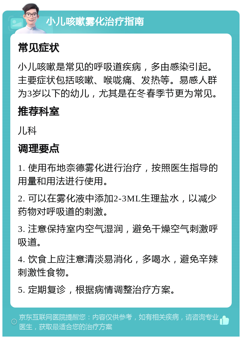 小儿咳嗽雾化治疗指南 常见症状 小儿咳嗽是常见的呼吸道疾病，多由感染引起。主要症状包括咳嗽、喉咙痛、发热等。易感人群为3岁以下的幼儿，尤其是在冬春季节更为常见。 推荐科室 儿科 调理要点 1. 使用布地奈德雾化进行治疗，按照医生指导的用量和用法进行使用。 2. 可以在雾化液中添加2-3ML生理盐水，以减少药物对呼吸道的刺激。 3. 注意保持室内空气湿润，避免干燥空气刺激呼吸道。 4. 饮食上应注意清淡易消化，多喝水，避免辛辣刺激性食物。 5. 定期复诊，根据病情调整治疗方案。