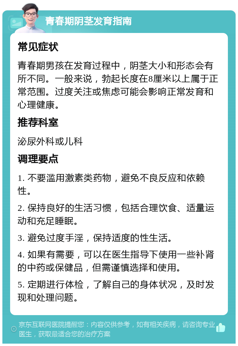 青春期阴茎发育指南 常见症状 青春期男孩在发育过程中，阴茎大小和形态会有所不同。一般来说，勃起长度在8厘米以上属于正常范围。过度关注或焦虑可能会影响正常发育和心理健康。 推荐科室 泌尿外科或儿科 调理要点 1. 不要滥用激素类药物，避免不良反应和依赖性。 2. 保持良好的生活习惯，包括合理饮食、适量运动和充足睡眠。 3. 避免过度手淫，保持适度的性生活。 4. 如果有需要，可以在医生指导下使用一些补肾的中药或保健品，但需谨慎选择和使用。 5. 定期进行体检，了解自己的身体状况，及时发现和处理问题。