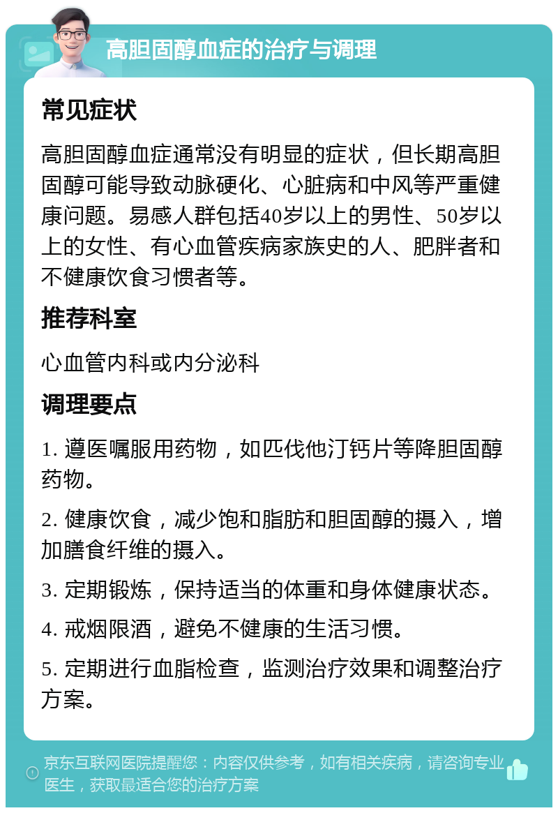 高胆固醇血症的治疗与调理 常见症状 高胆固醇血症通常没有明显的症状，但长期高胆固醇可能导致动脉硬化、心脏病和中风等严重健康问题。易感人群包括40岁以上的男性、50岁以上的女性、有心血管疾病家族史的人、肥胖者和不健康饮食习惯者等。 推荐科室 心血管内科或内分泌科 调理要点 1. 遵医嘱服用药物，如匹伐他汀钙片等降胆固醇药物。 2. 健康饮食，减少饱和脂肪和胆固醇的摄入，增加膳食纤维的摄入。 3. 定期锻炼，保持适当的体重和身体健康状态。 4. 戒烟限酒，避免不健康的生活习惯。 5. 定期进行血脂检查，监测治疗效果和调整治疗方案。