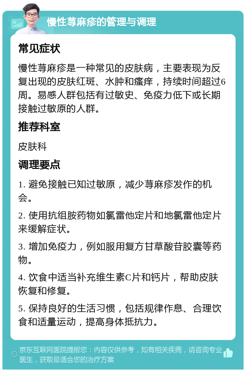 慢性荨麻疹的管理与调理 常见症状 慢性荨麻疹是一种常见的皮肤病，主要表现为反复出现的皮肤红斑、水肿和瘙痒，持续时间超过6周。易感人群包括有过敏史、免疫力低下或长期接触过敏原的人群。 推荐科室 皮肤科 调理要点 1. 避免接触已知过敏原，减少荨麻疹发作的机会。 2. 使用抗组胺药物如氯雷他定片和地氯雷他定片来缓解症状。 3. 增加免疫力，例如服用复方甘草酸苷胶囊等药物。 4. 饮食中适当补充维生素C片和钙片，帮助皮肤恢复和修复。 5. 保持良好的生活习惯，包括规律作息、合理饮食和适量运动，提高身体抵抗力。