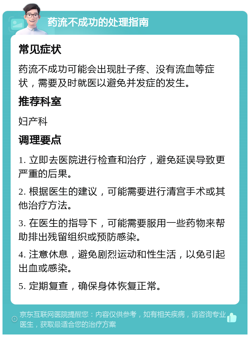 药流不成功的处理指南 常见症状 药流不成功可能会出现肚子疼、没有流血等症状，需要及时就医以避免并发症的发生。 推荐科室 妇产科 调理要点 1. 立即去医院进行检查和治疗，避免延误导致更严重的后果。 2. 根据医生的建议，可能需要进行清宫手术或其他治疗方法。 3. 在医生的指导下，可能需要服用一些药物来帮助排出残留组织或预防感染。 4. 注意休息，避免剧烈运动和性生活，以免引起出血或感染。 5. 定期复查，确保身体恢复正常。