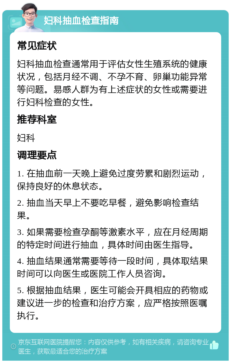 妇科抽血检查指南 常见症状 妇科抽血检查通常用于评估女性生殖系统的健康状况，包括月经不调、不孕不育、卵巢功能异常等问题。易感人群为有上述症状的女性或需要进行妇科检查的女性。 推荐科室 妇科 调理要点 1. 在抽血前一天晚上避免过度劳累和剧烈运动，保持良好的休息状态。 2. 抽血当天早上不要吃早餐，避免影响检查结果。 3. 如果需要检查孕酮等激素水平，应在月经周期的特定时间进行抽血，具体时间由医生指导。 4. 抽血结果通常需要等待一段时间，具体取结果时间可以向医生或医院工作人员咨询。 5. 根据抽血结果，医生可能会开具相应的药物或建议进一步的检查和治疗方案，应严格按照医嘱执行。