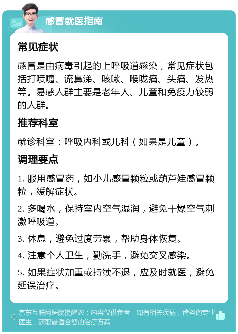 感冒就医指南 常见症状 感冒是由病毒引起的上呼吸道感染，常见症状包括打喷嚏、流鼻涕、咳嗽、喉咙痛、头痛、发热等。易感人群主要是老年人、儿童和免疫力较弱的人群。 推荐科室 就诊科室：呼吸内科或儿科（如果是儿童）。 调理要点 1. 服用感冒药，如小儿感冒颗粒或葫芦娃感冒颗粒，缓解症状。 2. 多喝水，保持室内空气湿润，避免干燥空气刺激呼吸道。 3. 休息，避免过度劳累，帮助身体恢复。 4. 注意个人卫生，勤洗手，避免交叉感染。 5. 如果症状加重或持续不退，应及时就医，避免延误治疗。