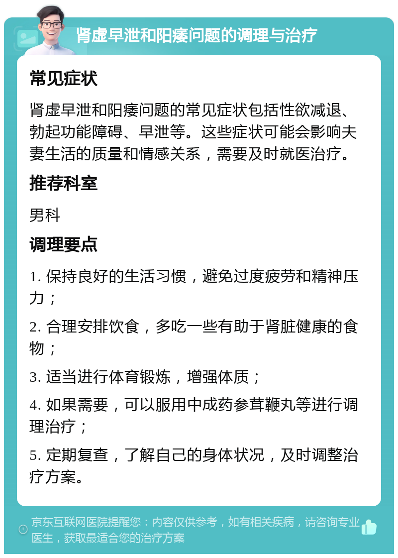 肾虚早泄和阳痿问题的调理与治疗 常见症状 肾虚早泄和阳痿问题的常见症状包括性欲减退、勃起功能障碍、早泄等。这些症状可能会影响夫妻生活的质量和情感关系，需要及时就医治疗。 推荐科室 男科 调理要点 1. 保持良好的生活习惯，避免过度疲劳和精神压力； 2. 合理安排饮食，多吃一些有助于肾脏健康的食物； 3. 适当进行体育锻炼，增强体质； 4. 如果需要，可以服用中成药参茸鞭丸等进行调理治疗； 5. 定期复查，了解自己的身体状况，及时调整治疗方案。