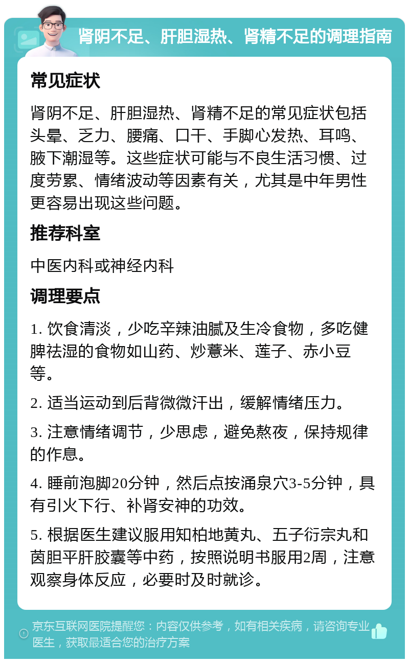 肾阴不足、肝胆湿热、肾精不足的调理指南 常见症状 肾阴不足、肝胆湿热、肾精不足的常见症状包括头晕、乏力、腰痛、口干、手脚心发热、耳鸣、腋下潮湿等。这些症状可能与不良生活习惯、过度劳累、情绪波动等因素有关，尤其是中年男性更容易出现这些问题。 推荐科室 中医内科或神经内科 调理要点 1. 饮食清淡，少吃辛辣油腻及生冷食物，多吃健脾祛湿的食物如山药、炒薏米、莲子、赤小豆等。 2. 适当运动到后背微微汗出，缓解情绪压力。 3. 注意情绪调节，少思虑，避免熬夜，保持规律的作息。 4. 睡前泡脚20分钟，然后点按涌泉穴3-5分钟，具有引火下行、补肾安神的功效。 5. 根据医生建议服用知柏地黄丸、五子衍宗丸和茵胆平肝胶囊等中药，按照说明书服用2周，注意观察身体反应，必要时及时就诊。