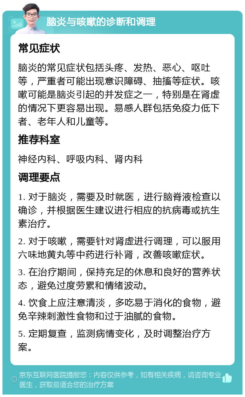 脑炎与咳嗽的诊断和调理 常见症状 脑炎的常见症状包括头疼、发热、恶心、呕吐等，严重者可能出现意识障碍、抽搐等症状。咳嗽可能是脑炎引起的并发症之一，特别是在肾虚的情况下更容易出现。易感人群包括免疫力低下者、老年人和儿童等。 推荐科室 神经内科、呼吸内科、肾内科 调理要点 1. 对于脑炎，需要及时就医，进行脑脊液检查以确诊，并根据医生建议进行相应的抗病毒或抗生素治疗。 2. 对于咳嗽，需要针对肾虚进行调理，可以服用六味地黄丸等中药进行补肾，改善咳嗽症状。 3. 在治疗期间，保持充足的休息和良好的营养状态，避免过度劳累和情绪波动。 4. 饮食上应注意清淡，多吃易于消化的食物，避免辛辣刺激性食物和过于油腻的食物。 5. 定期复查，监测病情变化，及时调整治疗方案。