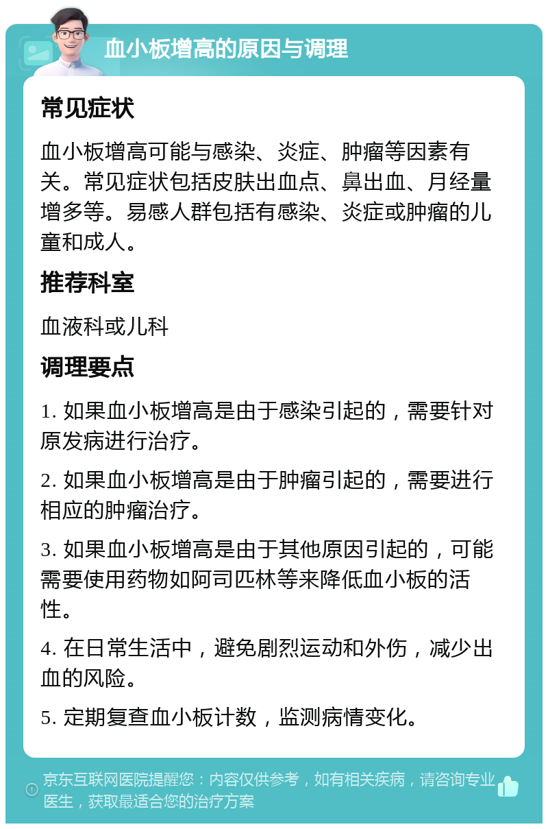 血小板增高的原因与调理 常见症状 血小板增高可能与感染、炎症、肿瘤等因素有关。常见症状包括皮肤出血点、鼻出血、月经量增多等。易感人群包括有感染、炎症或肿瘤的儿童和成人。 推荐科室 血液科或儿科 调理要点 1. 如果血小板增高是由于感染引起的，需要针对原发病进行治疗。 2. 如果血小板增高是由于肿瘤引起的，需要进行相应的肿瘤治疗。 3. 如果血小板增高是由于其他原因引起的，可能需要使用药物如阿司匹林等来降低血小板的活性。 4. 在日常生活中，避免剧烈运动和外伤，减少出血的风险。 5. 定期复查血小板计数，监测病情变化。