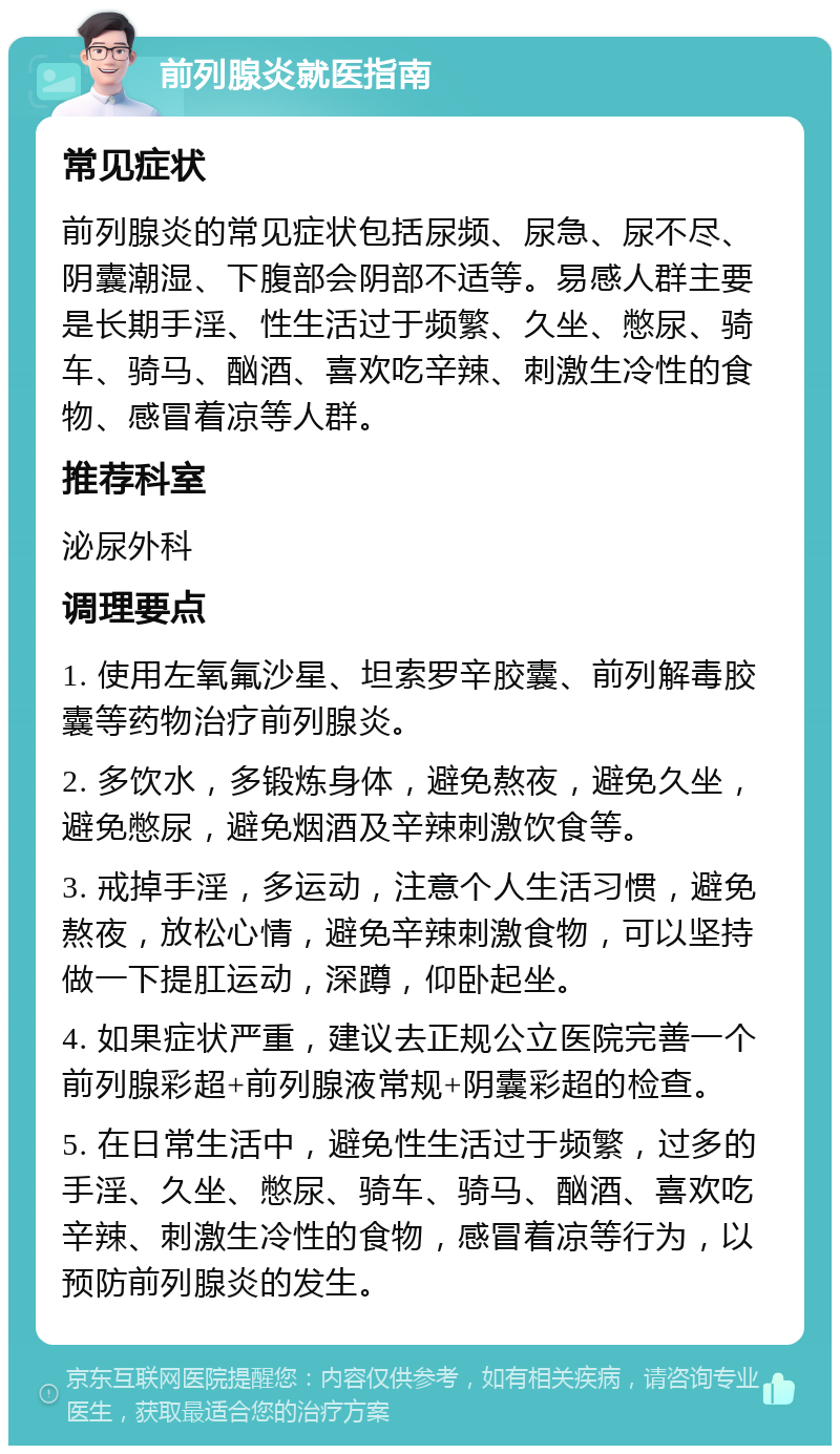 前列腺炎就医指南 常见症状 前列腺炎的常见症状包括尿频、尿急、尿不尽、阴囊潮湿、下腹部会阴部不适等。易感人群主要是长期手淫、性生活过于频繁、久坐、憋尿、骑车、骑马、酗酒、喜欢吃辛辣、刺激生冷性的食物、感冒着凉等人群。 推荐科室 泌尿外科 调理要点 1. 使用左氧氟沙星、坦索罗辛胶囊、前列解毒胶囊等药物治疗前列腺炎。 2. 多饮水，多锻炼身体，避免熬夜，避免久坐，避免憋尿，避免烟酒及辛辣刺激饮食等。 3. 戒掉手淫，多运动，注意个人生活习惯，避免熬夜，放松心情，避免辛辣刺激食物，可以坚持做一下提肛运动，深蹲，仰卧起坐。 4. 如果症状严重，建议去正规公立医院完善一个前列腺彩超+前列腺液常规+阴囊彩超的检查。 5. 在日常生活中，避免性生活过于频繁，过多的手淫、久坐、憋尿、骑车、骑马、酗酒、喜欢吃辛辣、刺激生冷性的食物，感冒着凉等行为，以预防前列腺炎的发生。