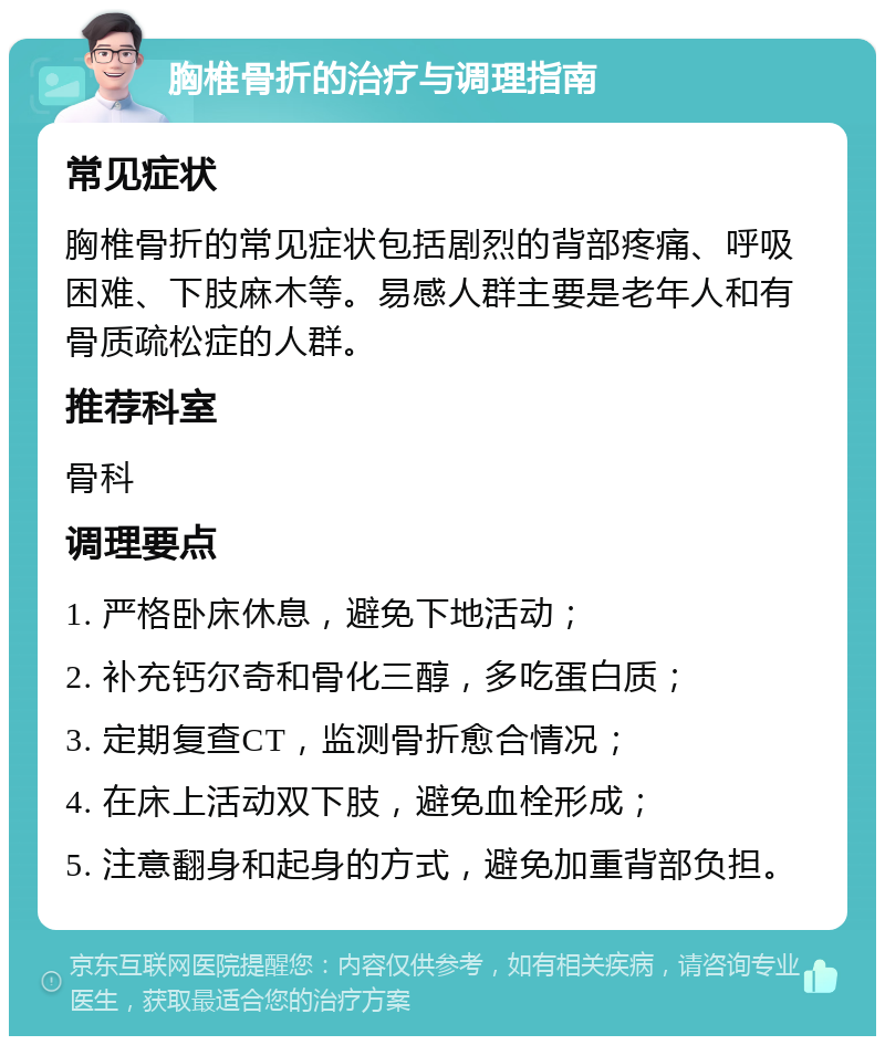 胸椎骨折的治疗与调理指南 常见症状 胸椎骨折的常见症状包括剧烈的背部疼痛、呼吸困难、下肢麻木等。易感人群主要是老年人和有骨质疏松症的人群。 推荐科室 骨科 调理要点 1. 严格卧床休息，避免下地活动； 2. 补充钙尔奇和骨化三醇，多吃蛋白质； 3. 定期复查CT，监测骨折愈合情况； 4. 在床上活动双下肢，避免血栓形成； 5. 注意翻身和起身的方式，避免加重背部负担。